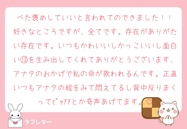 べた褒めしていいと言われてのできました！！
好きなところですが、全てです。存在がありがたい存在です。いつもかわいいしかっこいいし面白い⑬を生み出してくれてありがとうございます、アナタのおかげで私の命が救われるんです。正直いつもアナタの絵をみて悶えてるし背中反りまくってﾋﾟｬｱｱとか奇声あげてます。