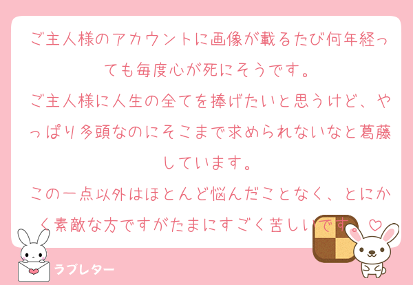 ご主人様のアカウントに画像が載るたび何年経っても毎度心が死にそうです。
ご主人様に人生の全てを捧げたいと思うけど、やっぱり多頭なのにそこまで求められないなと葛藤しています。
この一点以外はほとんど悩んだことなく、とにかく素敵な方ですがたまにすごく苦しいです。