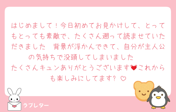 はじめまして！今日初めてお見かけして、とってもとっても素敵で、たくさん遡って読ませていただきました🫶背景が浮かんできて、自分が主人公の気持ちで没頭してしまいました🥰
たくさんキュンありがとうございます💓これからも楽しみにしてます✨