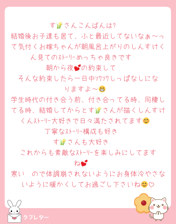 す🌾さんこんばんは⭐
結婚後お子達も居て、ふと最近してないなぁ～って気付くお嫁ちゃんが朝風呂上がりのしんすけくん見てのｽﾄｰﾘｰめっちゃ良きです❣
朝から夜💕の約束して🥰
そんな約束したら一日中ｿﾜｿﾜしっぱなしになりますよ～😁
学生時代の付き合う前、付き合ってる時、同棲してる時、結婚してからとす🌾さんが描くしんすけくんｽﾄｰﾘｰ大好きで日々満たされてます😊
丁寧なｽﾄｰﾘｰ構成も好き❣
す🌾さんも大好き❣
これからも素敵なｽﾄｰﾘｰを楽しみにしてますね🫶💕
寒い🥶ので体調崩されないようにお身体冷やさないように暖かくしてお過ごし下さいね😊