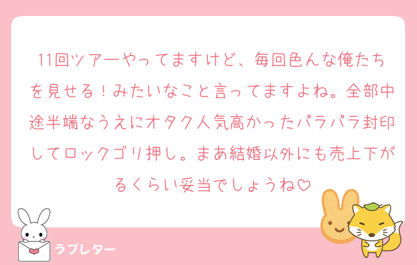 11回ツアーやってますけど、毎回色んな俺たちを見せる！みたいなこと言ってますよね。全部中途半端なうえにオタク人気高かったパラパラ封印してロックゴリ押し。まあ結婚以外にも売上下がるくらい妥当でしょうね