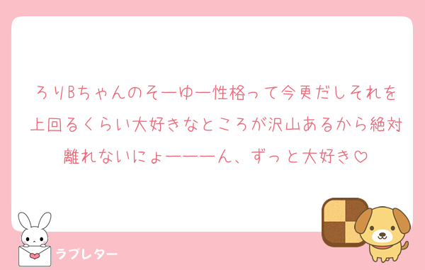 ろりBちゃんのそーゆー性格って今更だしそれを上回るくらい大好きなところが沢山あるから絶対離れないにょーーーん、ずっと大好き
