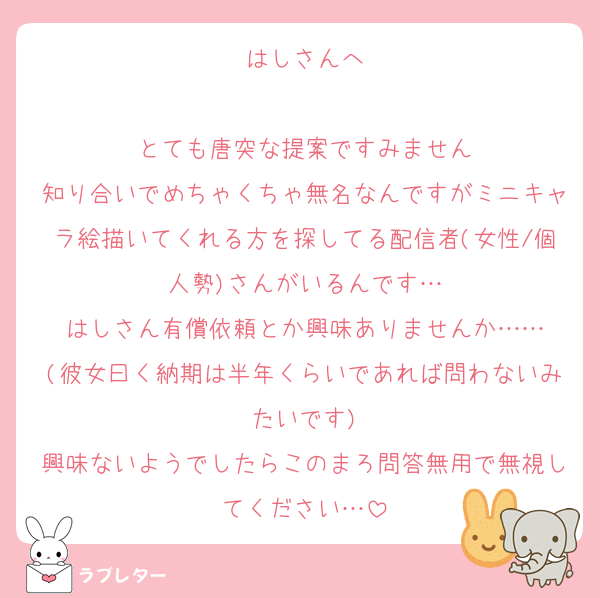 はしさんへ

とても唐突な提案ですみません
知り合いでめちゃくちゃ無名なんですがミニキャラ絵描いてくれる方を探してる配信者(女性/個人勢)さんがいるんです…
はしさん有償依頼とか興味ありませんか……
(彼女曰く納期は半年くらいであれば問わないみたいです)
興味ないようでしたらこのまろ問答無用で無視してください…