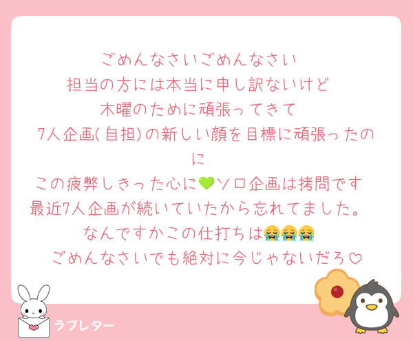 ごめんなさいごめんなさい
担当の方には本当に申し訳ないけど
木曜のために頑張ってきて
7人企画(自担)の新しい顔を目標に頑張ったのに
この疲弊しきった心に💚ソロ企画は拷問です
最近7人企画が続いていたから忘れてました。
なんですかこの仕打ちは😭😭😭
ごめんなさいでも絶対に今じゃないだろ