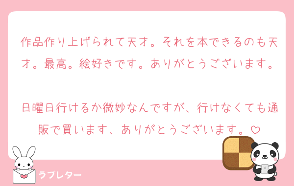 作品作り上げられて天才。それを本できるのも天才。最高。絵好きです。ありがとうございます。
日曜日行けるか微妙なんですが、行けなくても通販で買います、ありがとうございます。