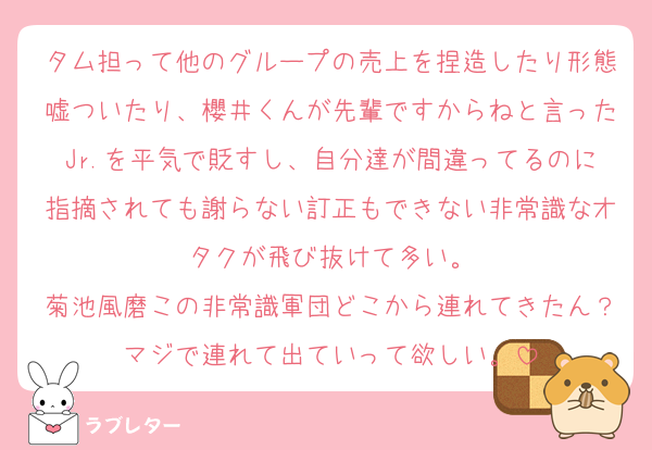 タム担って他のグループの売上を捏造したり形態嘘ついたり、櫻井くんが先輩ですからねと言ったJr.を平気で貶すし、自分達が間違ってるのに指摘されても謝らない訂正もできない非常識なオタクが飛び抜けて多い。
菊池風磨この非常識軍団どこから連れてきたん？マジで連れて出ていって欲しい。