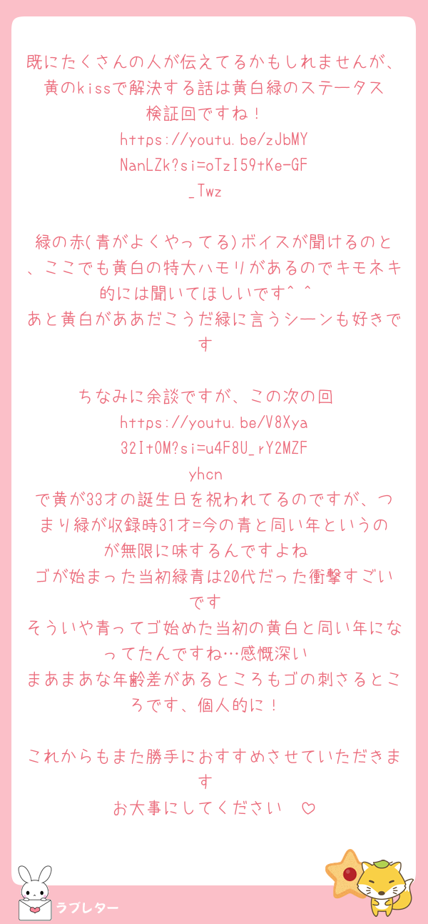 既にたくさんの人が伝えてるかもしれませんが、黄のkissで解決する話は黄白緑のステータス検証回ですね！
https://youtu.be/zJbMYNanLZk?si=oTzI59tKe-GF_Twz

緑の赤(青がよくやってる)ボイスが聞けるのと、ここでも黄白の特大ハモリがあるのでキモネキ的には聞いてほしいです^ ^
あと黄白がああだこうだ緑に言うシーンも好きです

ちなみに余談ですが、この次の回
https://youtu.be/V8Xya32ItOM?si=u4F8U_rY2MZFyhcn
で黄が33才の誕生日を祝われてるのですが、つまり緑が収録時31才=今の青と同い年というのが無限に味するんですよね
ゴが始まった当初緑青は20代だった衝撃すごいです
そういや青ってゴ始めた当初の黄白と同い年になってたんですね…感慨深い
まあまあな年齢差があるところもゴの刺さるところです、個人的に！

これからもまた勝手におすすめさせていただきます
お大事にしてください🥲
