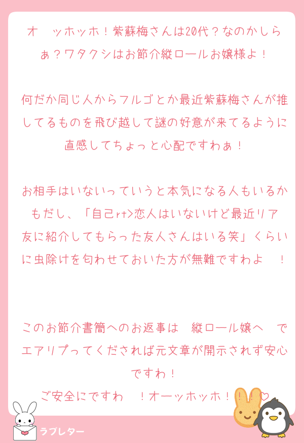 オ〜ッホッホ！紫蘇梅さんは20代？なのかしらぁ？ワタクシはお節介縦ロールお嬢様よ！

何だか同じ人からフルゴとか最近紫蘇梅さんが推してるものを飛び越して謎の好意が来てるように直感してちょっと心配ですわぁ！

お相手はいないっていうと本気になる人もいるかもだし、「自己rt>恋人はいないけど最近リア友に紹介してもらった友人さんはいる笑」くらいに虫除けを匂わせておいた方が無難ですわよ〜！

このお節介書簡へのお返事は　縦ロール嬢へ　でエアリプってくだされば元文章が開示されず安心ですわ！
ご安全にですわ〜！オーッホッホ！！！