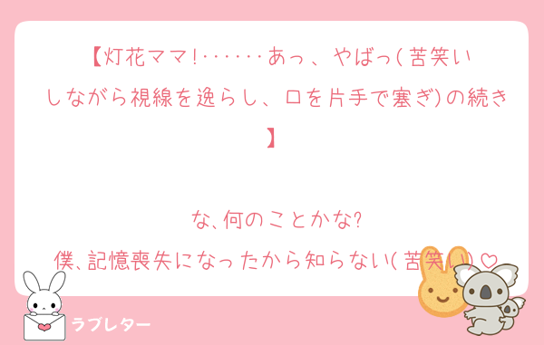 【灯花ママ!･･････あっ、やばっ(苦笑いしながら視線を逸らし、口を片手で塞ぎ)の続き】

な､何のことかな?
僕､記憶喪失になったから知らない(苦笑い)