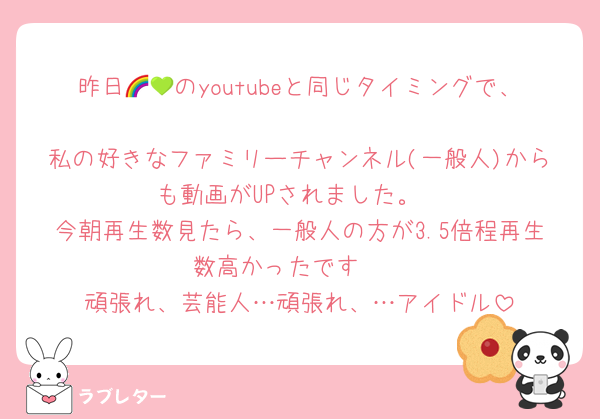 昨日🌈💚のyoutubeと同じタイミングで、
私の好きなファミリーチャンネル(一般人)からも動画がUPされました。
今朝再生数見たら、一般人の方が3.5倍程再生数高かったです🤫
頑張れ、芸能人…頑張れ、…アイドル