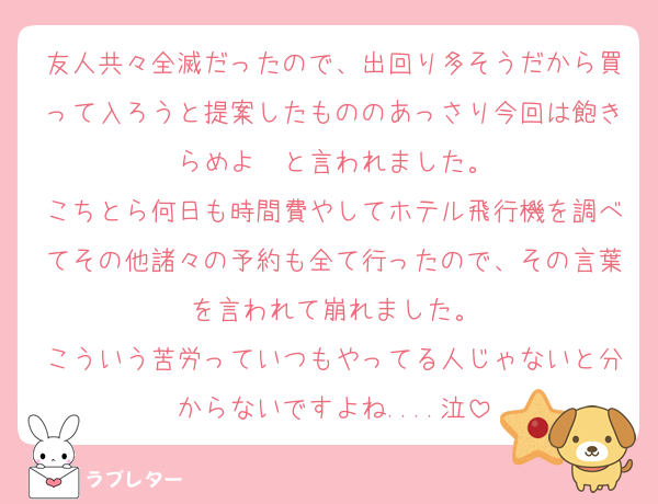 友人共々全滅だったので、出回り多そうだから買って入ろうと提案したもののあっさり今回は飽きらめよ〜と言われました。
こちとら何日も時間費やしてホテル飛行機を調べてその他諸々の予約も全て行ったので、その言葉を言われて崩れました。
こういう苦労っていつもやってる人じゃないと分からないですよね....泣