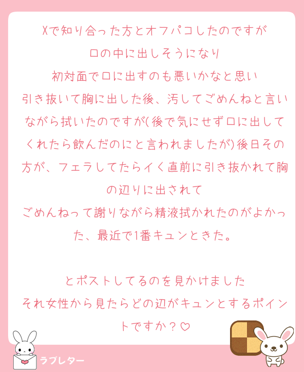 Xで知り合った方とオフパコしたのですが
口の中に出しそうになり
初対面で口に出すのも悪いかなと思い
引き抜いて胸に出した後、汚してごめんねと言いながら拭いたのですが(後で気にせず口に出してくれたら飲んだのにと言われましたが)後日その方が、フェラしてたらイく直前に引き抜かれて胸の辺りに出されて
ごめんねって謝りながら精液拭かれたのがよかった、最近で1番キュンときた。

とポストしてるのを見かけました
それ女性から見たらどの辺がキュンとするポイントですか？