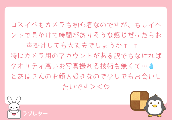 コスイベもカメラも初心者なのですが、もしイベントで見かけて時間がありそうな感じだったらお声掛けしても大丈夫でしょうか‬т т
特にカメラ用のアカウントがある訳でもなければクオリティ高いお写真撮れる技術も無くて…💧
とあはさんのお顔大好きなので少しでもお会いしたいです＞＜