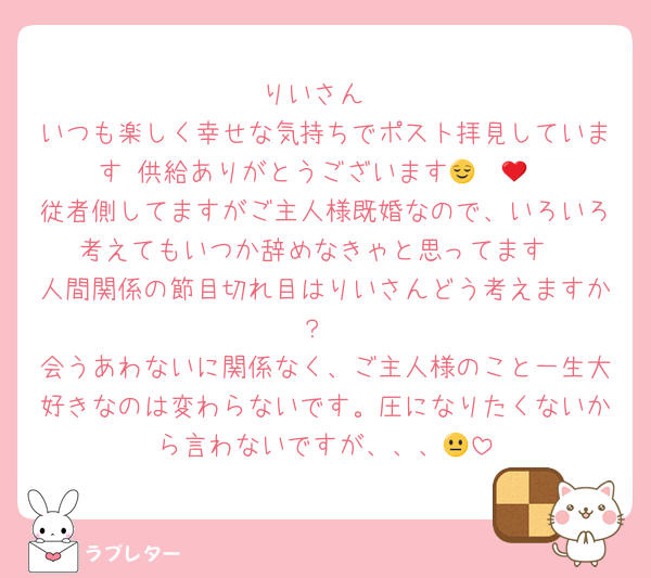 りいさん
いつも楽しく幸せな気持ちでポスト拝見しています♡供給ありがとうございます😌❤️‍🔥
従者側してますがご主人様既婚なので、いろいろ考えてもいつか辞めなきゃと思ってます
人間関係の節目切れ目はりいさんどう考えますか？
会うあわないに関係なく、ご主人様のこと一生大好きなのは変わらないです。圧になりたくないから言わないですが、、、😐