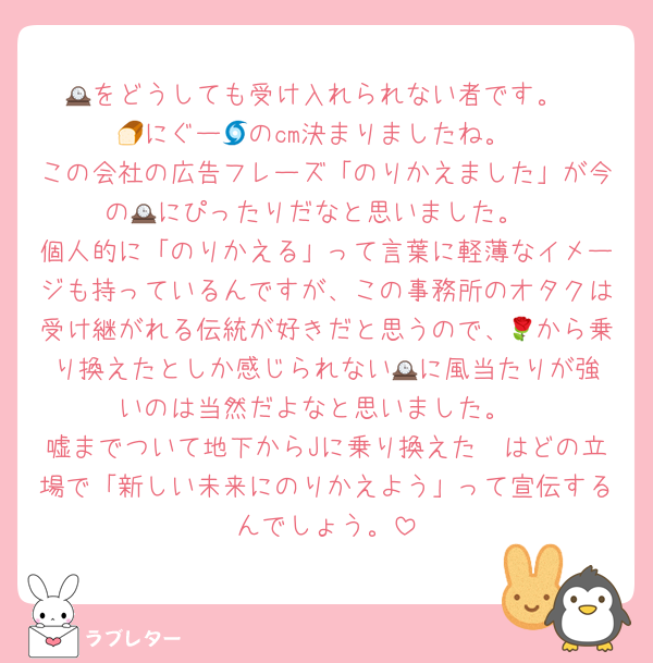 🕰️をどうしても受け入れられない者です。
🍞にぐー🌀のcm決まりましたね。
この会社の広告フレーズ「のりかえました」が今の🕰️にぴったりだなと思いました。
個人的に「のりかえる」って言葉に軽薄なイメージも持っているんですが、この事務所のオタクは受け継がれる伝統が好きだと思うので、🌹から乗り換えたとしか感じられない🕰️に風当たりが強いのは当然だよなと思いました。
嘘までついて地下からJに乗り換えた🟡はどの立場で「新しい未来にのりかえよう」って宣伝するんでしょう。
