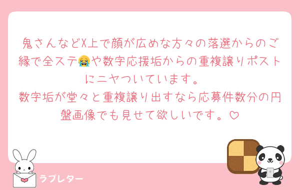 鬼さんなどX上で顔が広めな方々の落選からのご縁で全ステ😭や数字応援垢からの重複譲りポストにニヤついています。
数字垢が堂々と重複譲り出すなら応募件数分の円盤画像でも見せて欲しいです。