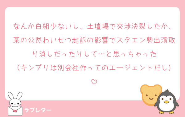 なんか白組少ないし、土壇場で交渉決裂したか、某の公然わいせつ起訴の影響でスタエン勢出演取り消しだったりして…と思っちゃった
（キンプリは別会社作ってのエージェントだし）