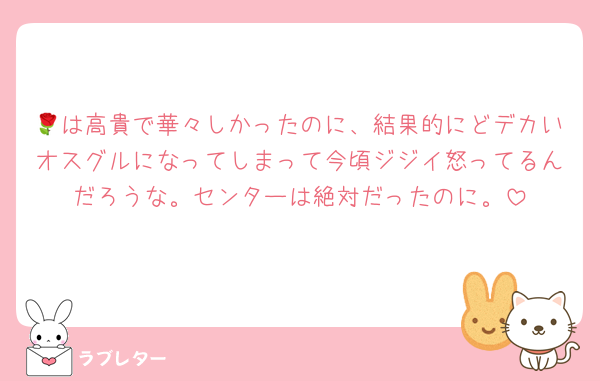 🌹は高貴で華々しかったのに、結果的にどデカいオスグルになってしまって今頃ジジイ怒ってるんだろうな。センターは絶対だったのに。