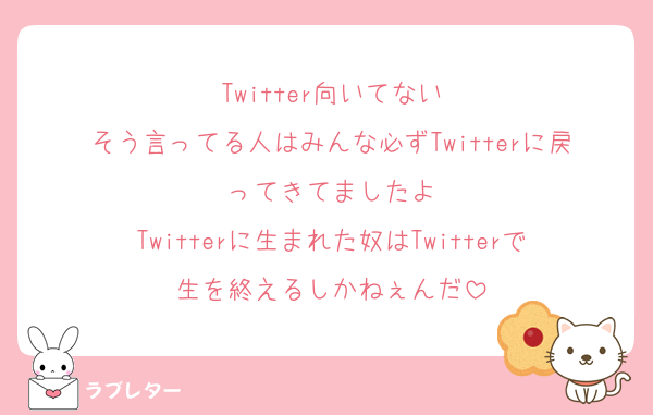 Twitter向いてない
そう言ってる人はみんな必ずTwitterに戻ってきてましたよ
Twitterに生まれた奴はTwitterで生を終えるしかねぇんだ