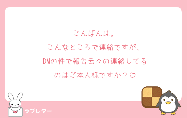 こんばんは。
こんなところで連絡ですが、
DMの件で報告云々の連絡してる
のはご本人様ですか？