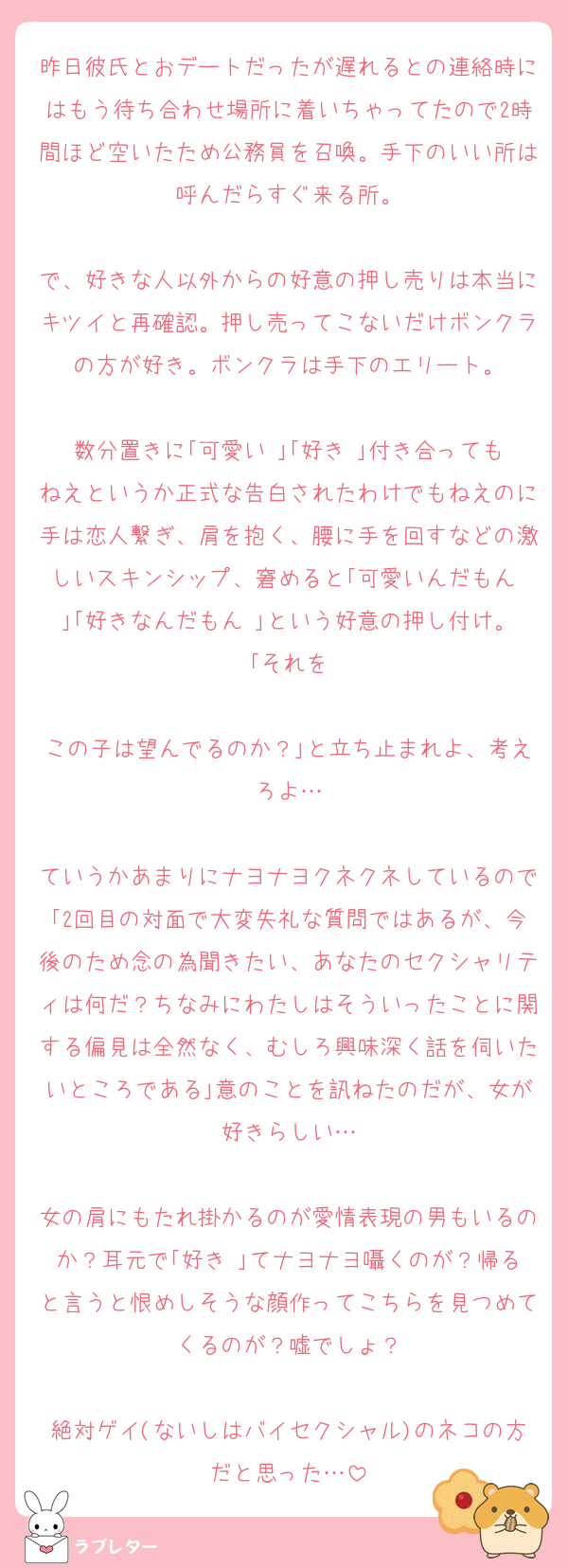 昨日彼氏とおデートだったが遅れるとの連絡時にはもう待ち合わせ場所に着いちゃってたので2時間ほど空いたため公務員を召喚。手下のいい所は呼んだらすぐ来る所。

で、好きな人以外からの好意の押し売りは本当にキツイと再確認。押し売ってこないだけボンクラの方が好き。ボンクラは手下のエリート。

数分置きに｢可愛い♡｣｢好き♡｣付き合ってもねえというか正式な告白されたわけでもねえのに手は恋人繋ぎ、肩を抱く、腰に手を回すなどの激しいスキンシップ、窘めると｢可愛いんだもん♡｣｢好きなんだもん♡｣という好意の押し付け。｢それを

この子は望んでるのか？｣と立ち止まれよ、考えろよ…

ていうかあまりにナヨナヨクネクネしているので｢2回目の対面で大変失礼な質問ではあるが、今後のため念の為聞きたい、あなたのセクシャリティは何だ？ちなみにわたしはそういったことに関する偏見は全然なく、むしろ興味深く話を伺いたいところである｣意のことを訊ねたのだが、女が好きらしい…

女の肩にもたれ掛かるのが愛情表現の男もいるのか？耳元で｢好き♡｣てナヨナヨ囁くのが？帰ると言うと恨めしそうな顔作ってこちらを見つめてくるのが？嘘でしょ？

絶対ゲイ(ないしはバイセクシャル)のネコの方だと思った…