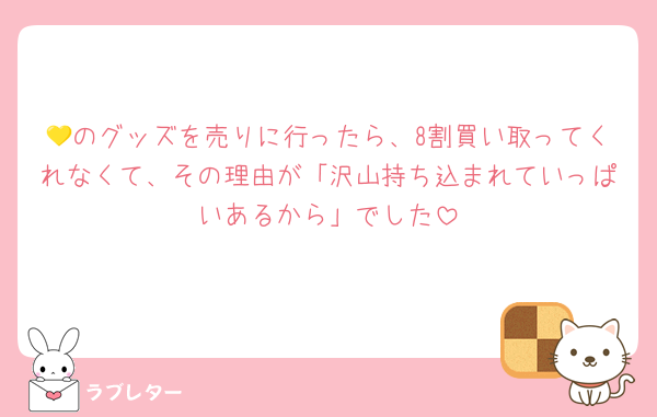 💛のグッズを売りに行ったら、8割買い取ってくれなくて、その理由が「沢山持ち込まれていっぱいあるから」でした