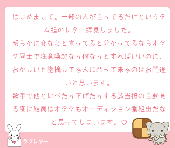 はじめまして。一部の人が言ってるだけというタム担のレター拝見しました。
明らかに変なこと言ってると分かってるならオタク同士で注意喚起なり何なりとすればいいのに、おかしいと指摘してる人に凸って来るのはお門違いと思います。
数字で他と比べたり下げたりする該当担の言動見る度に結局はオタクもオーディション番組出だなと思ってしまいます。