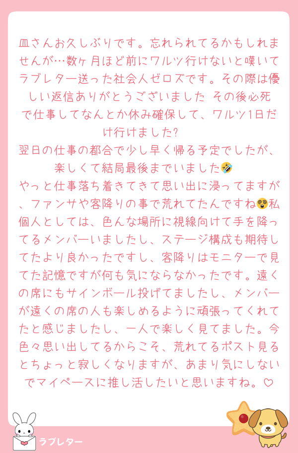 皿さんお久しぶりです。忘れられてるかもしれませんが…数ヶ月ほど前にワルツ行けないと嘆いてラブレター送った社会人ゼロズです。その際は優しい返信ありがとうございました☺️その後必死で仕事してなんとか休み確保して、ワルツ1日だけ行けました✨
翌日の仕事の都合で少し早く帰る予定でしたが、楽しくて結局最後までいました🤣
やっと仕事落ち着きてきて思い出に浸ってますが、ファンサや客降りの事で荒れてたんですね😵私個人としては、色んな場所に視線向けて手を降ってるメンバーいましたし、ステージ構成も期待してたより良かったですし、客降りはモニターで見てた記憶ですが何も気にならなかったです。遠くの席にもサインボール投げてましたし、メンバーが遠くの席の人も楽しめるように頑張ってくれてたと感じましたし、一人で楽しく見てました。今色々思い出してるからこそ、荒れてるポスト見るとちょっと寂しくなりますが、あまり気にしないでマイペースに推し活したいと思いますね。