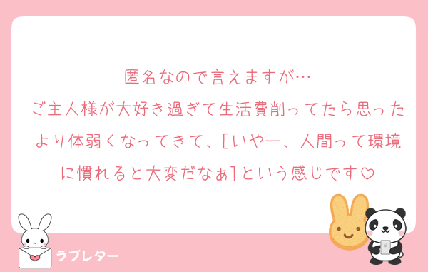匿名なので言えますが…
ご主人様が大好き過ぎて生活費削ってたら思ったより体弱くなってきて、[いやー、人間って環境に慣れると大変だなぁ]という感じです