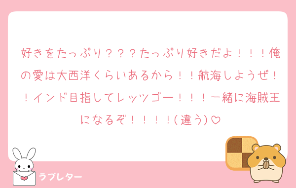 好きをたっぷり？？？たっぷり好きだよ！！！俺の愛は大西洋くらいあるから！！航海しようぜ！！インド目指してレッツゴー！！！一緒に海賊王になるぞ！！！！(違う)