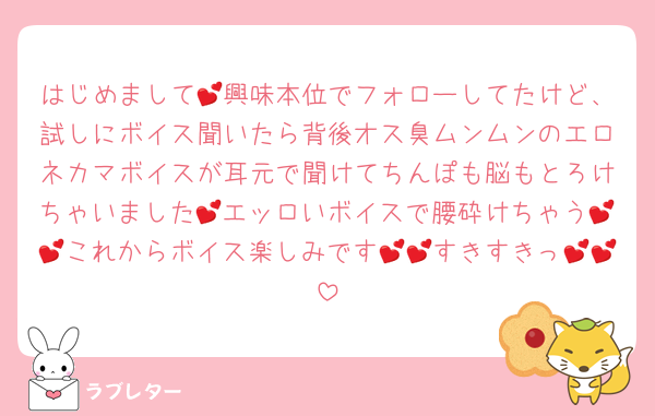 はじめまして💕興味本位でフォローしてたけど、試しにボイス聞いたら背後オス臭ムンムンのエロネカマボイスが耳元で聞けてちんぽも脳もとろけちゃいました💕エッロいボイスで腰砕けちゃう💕💕これからボイス楽しみです💕💕すきすきっ💕💕