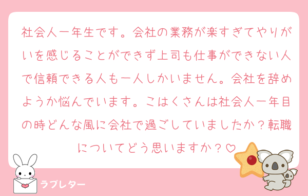 社会人一年生です。会社の業務が楽すぎてやりがいを感じることができず上司も仕事ができない人で信頼できる人も一人しかいません。会社を辞めようか悩んでいます。こはくさんは社会人一年目の時どんな風に会社で過ごしていましたか？転職についてどう思いますか？