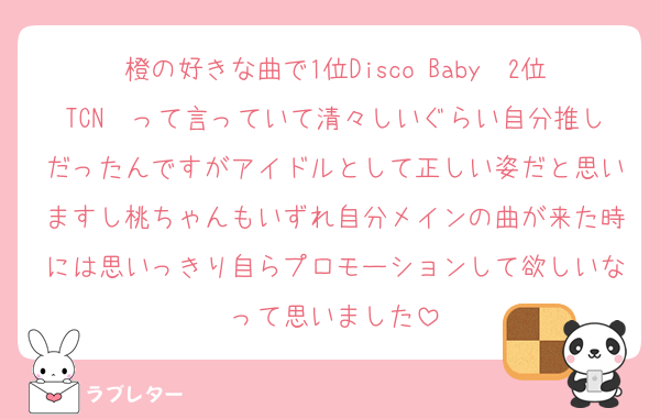 橙の好きな曲で1位Disco Baby　2位TCN　って言っていて清々しいぐらい自分推しだったんですがアイドルとして正しい姿だと思いますし桃ちゃんもいずれ自分メインの曲が来た時には思いっきり自らプロモーションして欲しいなって思いました