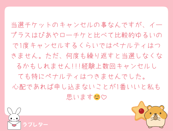 当選チケットのキャンセルの事なんですが、イープラスはぴあやローチケと比べて比較的ゆるいので1度キャンセルするくらいではペナルティはつきません。ただ、何度も繰り返すと当選しなくなるかもしれません!!!経験上数回キャンセルしても特にペナルティはつきませんでした。
心配であれば申し込まないことが1番いいと私も思います😊