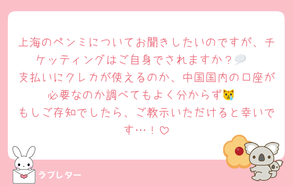 上海のペンミについてお聞きしたいのですが、チケッティングはご自身でされますか？💭
支払いにクレカが使えるのか、中国国内の口座が必要なのか調べてもよく分からず😿
もしご存知でしたら、ご教示いただけると幸いです…！