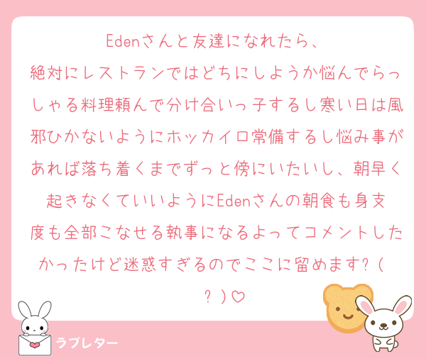 Edenさんと友達になれたら、
絶対にレストランではどちにしようか悩んでらっしゃる料理頼んで分け合いっ子するし寒い日は風邪ひかないようにホッカイロ常備するし悩み事があれば落ち着くまでずっと傍にいたいし、朝早く起きなくていいようにEdenさんの朝食も身支度も全部こなせる執事になるよってコメントしたかったけど迷惑すぎるのでここに留めます٩(• •๑)