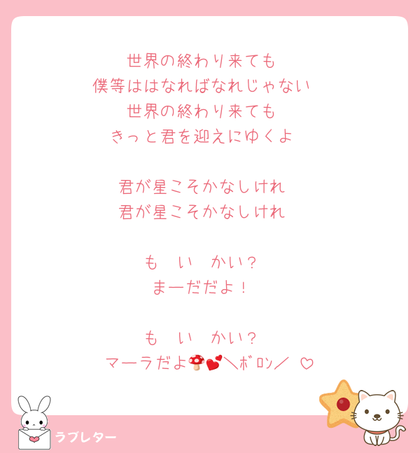 世界の終わり来ても
僕等ははなればなれじゃない
世界の終わり来ても
きっと君を迎えにゆくよ

君が星こそかなしけれ
君が星こそかなしけれ

も〜い〜かい？
まーだだよ！

も〜い〜かい？
マーラだよ🍄💕＼ﾎﾞﾛﾝ／♡