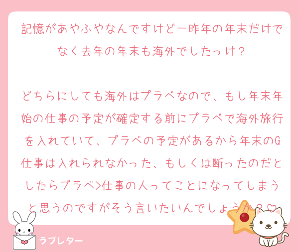 記憶があやふやなんですけど一昨年の年末だけでなく去年の年末も海外でしたっけ？

どちらにしても海外はプラベなので、もし年末年始の仕事の予定が確定する前にプラベで海外旅行を入れていて、プラベの予定があるから年末のG仕事は入れられなかった、もしくは断ったのだとしたらプラベ>仕事の人ってことになってしまうと思うのですがそう言いたいんでしょうか？