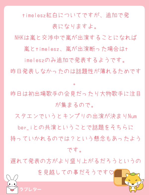 timelesz紅白についてですが、追加で発表になりますよ。
NHKは嵐と交渉中で嵐が出演することになれば嵐とtimelesz、嵐が出演断った場合はtimeleszのみ追加で発表するようです。
昨日発表しなかったのは話題性が薄れるためです。
昨日は初出場歌手の会見だったり大物歌手に注目が集まるので。
スタエンでいうとキンプリの出演が決まりNumber_iとの共演ということで話題をそちらに持っていかれるのでは？という懸念もあったようです。
遅れて発表の方がより盛り上がるだろうというのを見越しての事だそうです