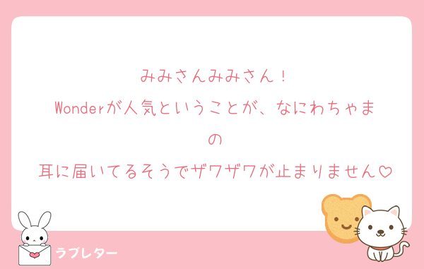 みみさんみみさん！
Wonderが人気ということが、なにわちゃまの
耳に届いてるそうでザワザワが止まりません