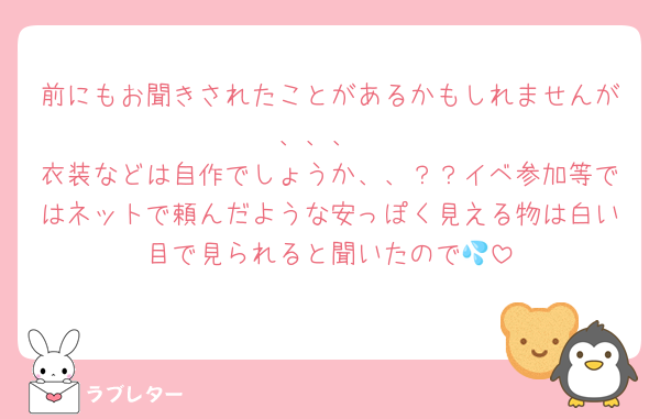 前にもお聞きされたことがあるかもしれませんが、、、
衣装などは自作でしょうか、、？？イベ参加等ではネットで頼んだような安っぽく見える物は白い目で見られると聞いたので💦