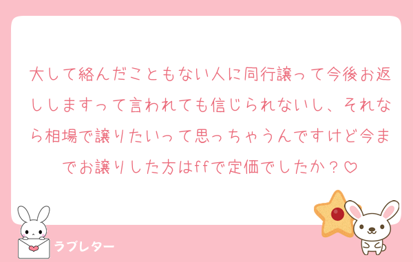 大して絡んだこともない人に同行譲って今後お返ししますって言われても信じられないし、それなら相場で譲りたいって思っちゃうんですけど今までお譲りした方はffで定価でしたか？