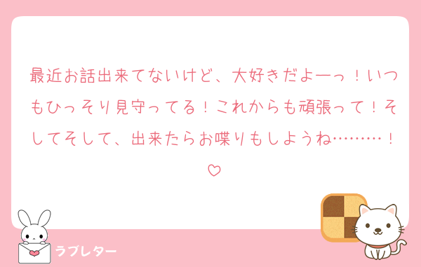 最近お話出来てないけど、大好きだよーっ！いつもひっそり見守ってる！これからも頑張って！そしてそして、出来たらお喋りもしようね………！