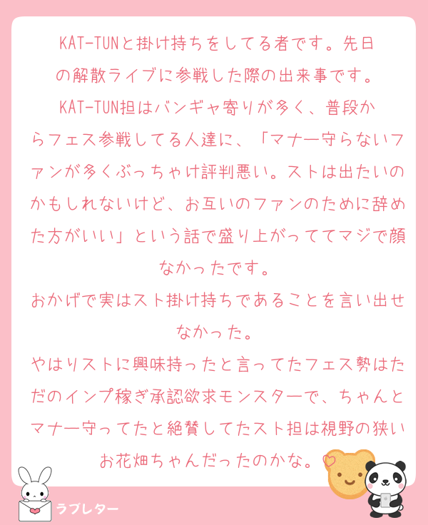 KAT-TUNと掛け持ちをしてる者です。先日の解散ライブに参戦した際の出来事です。
KAT-TUN担はバンギャ寄りが多く、普段からフェス参戦してる人達に、「マナー守らないファンが多くぶっちゃけ評判悪い。ストは出たいのかもしれないけど、お互いのファンのために辞めた方がいい」という話で盛り上がっててマジで顔なかったです。
おかげで実はスト掛け持ちであることを言い出せなかった。
やはりストに興味持ったと言ってたフェス勢はただのインプ稼ぎ承認欲求モンスターで、ちゃんとマナー守ってたと絶賛してたスト担は視野の狭いお花畑ちゃんだったのかな。