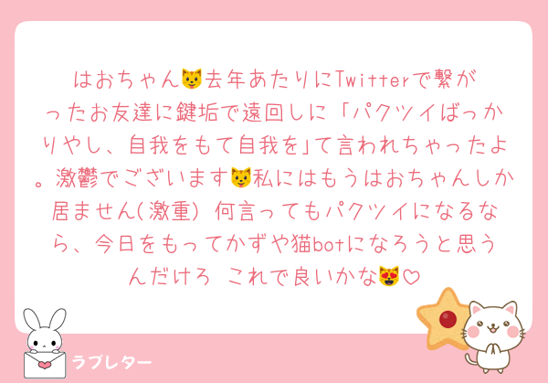 はおちゃん🐱去年あたりにTwitterで繋がったお友達に鍵垢で遠回しに ｢パクツイばっかりやし、自我をもて自我を｣て言われちゃったよ。激鬱でございます🐱私にはもうはおちゃんしか居ません(激重) 何言ってもパクツイになるなら、今日をもってかずや猫botになろうと思うんだけろ これで良いかな😻