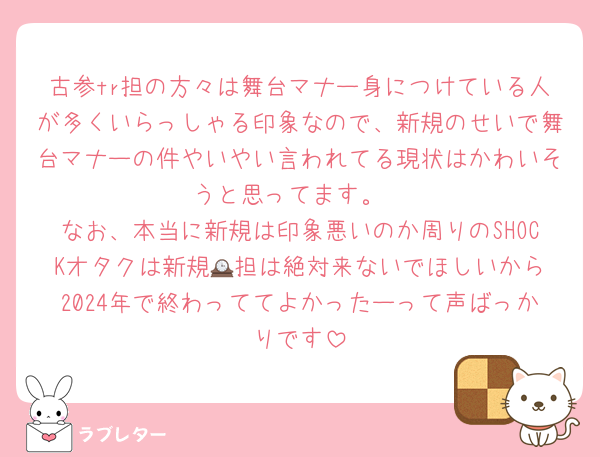 古参tr担の方々は舞台マナー身につけている人が多くいらっしゃる印象なので、新規のせいで舞台マナーの件やいやい言われてる現状はかわいそうと思ってます。
なお、本当に新規は印象悪いのか周りのSHOCKオタクは新規🕰️担は絶対来ないでほしいから2024年で終わっててよかったーって声ばっかりです