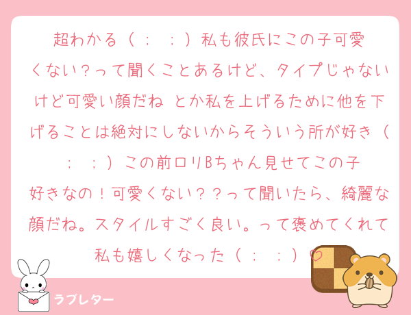 超わかる（ ;  ; ）私も彼氏にこの子可愛くない？って聞くことあるけど、タイプじゃないけど可愛い顔だね とか私を上げるために他を下げることは絶対にしないからそういう所が好き（ ;  ; ）この前ロリBちゃん見せてこの子好きなの！可愛くない？？って聞いたら、綺麗な顔だね。スタイルすごく良い。って褒めてくれて私も嬉しくなった（ ;  ; ）