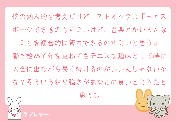 僕の個人的な考えだけど、ストイックにずっとスポーツできるのもすごいけど、音楽とかいろんなことを複合的に努力できるのすごいと思うよ
働き始めて年を重ねてもテニスを趣味として時に大会に出ながら長く続けるのがいいんじゃないかな？そういう粘り強さがあなたの良いところだと思う