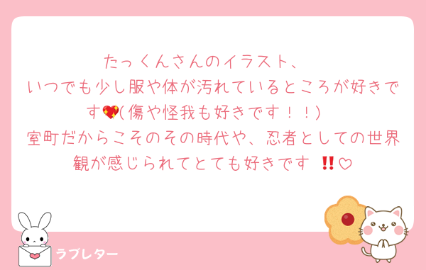 たっくんさんのイラスト、
いつでも少し服や体が汚れているところが好きです💖(傷や怪我も好きです！！)
室町だからこそのその時代や、忍者としての世界観が感じられてとても好きです‼️💖