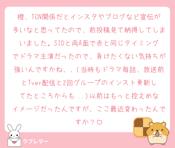 橙、TCN関係だとインスタやブログなど宣伝が多いなと思ってたので、前投稿見て納得してしまいました。SIDと両A面で赤と同じタイミングでドラマ主演だったので、負けたくない気持ちが強いんですかね、、(当時もドラマ毎話、放送前とTver配信と2回グループのインスト更新してたところからも...)以前はもっと控えめなイメージだったんですが、ここ最近変わったんですか？